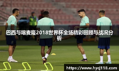 巴西与喀麦隆2018世界杯全场精彩回顾与战况分析
